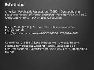 Referências
American Psychiatric Association. (2000). Diagnostic and
Statistical Manual of Mental Disorders, Text Revision (4.ª ed.).
Arlington: American Psychiatric Association
Brum, M. G. (2011). Introdução à robótica educativa.
Recuperado de
http://pt.calameo.com/read/000384336c1756636a605
Conchinha, C. (2011) Lego Mindstorms: Um estudo com
utentes com Paralisia Cerebral (Tese). Recuperado de
http://repositorio.ul.pt/bitstream/10451/5747/1/ulfpie039843_
tm.pdf

 