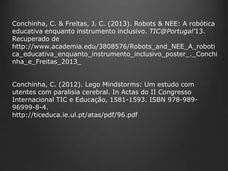 Conchinha, C. & Freitas, J. C. (2013). Robots & NEE: A robótica
educativa enquanto instrumento inclusivo. TIC@Portugal’13.
Recuperado de
http://www.academia.edu/3808576/Robots_and_NEE_A_roboti
ca_educativa_enquanto_instrumento_inclusivo_poster_._Conchi
nha_e_Freitas_2013_
Conchinha, C. (2012). Lego Mindstorms: Um estudo com
utentes com paralisia cerebral. In Actas do II Congresso
Internacional TIC e Educação, 1581-1593. ISBN 978-98996999-8-4.
http://ticeduca.ie.ul.pt/atas/pdf/96.pdf

 