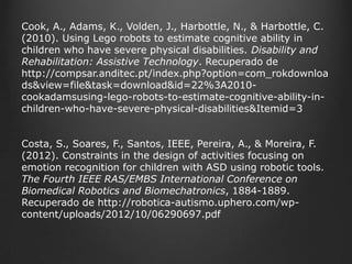 Cook, A., Adams, K., Volden, J., Harbottle, N., & Harbottle, C.
(2010). Using Lego robots to estimate cognitive ability in
children who have severe physical disabilities. Disability and
Rehabilitation: Assistive Technology. Recuperado de
http://compsar.anditec.pt/index.php?option=com_rokdownloa
ds&view=file&task=download&id=22%3A2010cookadamsusing-lego-robots-to-estimate-cognitive-ability-inchildren-who-have-severe-physical-disabilities&Itemid=3
Costa, S., Soares, F., Santos, IEEE, Pereira, A., & Moreira, F.
(2012). Constraints in the design of activities focusing on
emotion recognition for children with ASD using robotic tools.
The Fourth IEEE RAS/EMBS International Conference on
Biomedical Robotics and Biomechatronics, 1884-1889.
Recuperado de http://robotica-autismo.uphero.com/wpcontent/uploads/2012/10/06290697.pdf

 