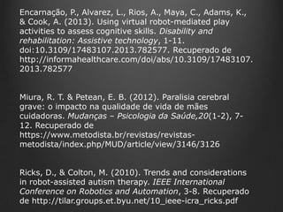 Encarnação, P., Alvarez, L., Rios, A., Maya, C., Adams, K.,
& Cook, A. (2013). Using virtual robot-mediated play
activities to assess cognitive skills. Disability and
rehabilitation: Assistive technology, 1-11.
doi:10.3109/17483107.2013.782577. Recuperado de
http://informahealthcare.com/doi/abs/10.3109/17483107.
2013.782577
Miura, R. T. & Petean, E. B. (2012). Paralisia cerebral
grave: o impacto na qualidade de vida de mães
cuidadoras. Mudanças – Psicologia da Saúde,20(1-2), 712. Recuperado de
https://www.metodista.br/revistas/revistasmetodista/index.php/MUD/article/view/3146/3126

Ricks, D., & Colton, M. (2010). Trends and considerations
in robot-assisted autism therapy. IEEE International
Conference on Robotics and Automation, 3-8. Recuperado
de http://tilar.groups.et.byu.net/10_ieee-icra_ricks.pdf

 