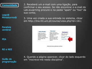 2. Receberá um e-mail com uma ligação, para
confirmar o seu acesso. Se não encontrar o e-mail do
Lab.eLearning procure-o na pasta "spam" ou "lixo" da
sua conta;
3. Uma vez criada a sua entrada no sistema, clicar
em http://tne.fct.unl.pt/course/view.php?id=161;

Cristina Conchinha

4. Quando a página aparecer, clicar do lado esquerdo
em "inscreva-me nesta disciplina”.

 