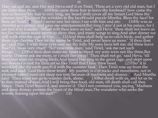 III
They sat and ate, and Har and Heva smil’d on Tiriel. ‘Thou art a very old old man, but I
am older than thou. 105How came thine hair to leave thy forehead? how came thy
face so brown?My hair is very long, my beard doth cover all my breast.God bless thy
piteous face! To count the wrinkles in thy faceWould puzzle Mnetha. Bless thy face! for
thou art Tiriel.’ 6 ‘Tiriel I never saw but once: I sat with him and ate; 110He was as
cheerful as a prince, and gave me entertainment;But long I stay’d not at his palace, for I
am forc’d to wander.’ ‘What! wilt thou leave us too?’ said Heva: ‘thou shalt not leave us
too,For we have many sports to show thee, and many songs to sing;And after dinner we
will walk into the cage of Har, 115And thou shalt help us to catch birds, and gather
them ripe cherries.Then let thy name be Tiriel, and never leave us more.’ ‘If thou dost
go,’ said Har, ‘I wish thine eyes may see thy folly.My sons have left me; did thine leave
thee? O, ’twas very cruel!’ ‘No! venerable man,’ said Tiriel, ‘ask me not such
things, 120For thou dost make my heart to bleed: my sons were not like thine,But
worse. O never ask me more, or I must flee away! ‘Thou shalt not go,’ said Heva, ‘till
thou hast seen our singing-birds,And heard Har sing in the great cage, and slept upon
our fleeces.Go not! for thou art so like Tiriel that I love thine head, 125Tho’ it is
wrinkled like the earth parch’d with the summer heat.’ Then Tiriel rose up from the
seat, and said: ‘God bless these tents! 7My journey is o’er rocks and mountains, not in
pleasant vales:I must not sleep nor rest, because of madness and dismay.’ 8 And Mnetha
said: ‘Thou must not go to wander dark, alone; 130But dwell with us, and let us be
to thee instead of eyes,And I will bring thee food, old man, till death shall call thee
hence.’ Then Tiriel frown’d, and answer’d: ‘Did I not command you, saying,“Madness
and deep dismay possess the heart of the blind man,The wanderer who seeks the
woods, leaning upon his staff?”’ 135
 