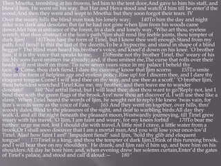 Then Mnetha, trembling at his frowns, led him to the tent door,And gave to him his staff, and
bless’d him. He went on his way. But Har and Heva stood and watch’d him till he enter’d the
wood;And then they went and wept to Mnetha: but they soon forgot their tears. IV
Over the weary hills the blind man took his lonely way; 140To him the day and night
alike was dark and desolate; But far he had not gone when Ijim from his woods came
down,Met him at entrance of the forest, in a dark and lonely way. ‘Who art thou, eyeless
wretch, that thus obstruct’st the lion’s path?Ijim shall rend thy feeble joints, thou tempter of
dark Ijim! 145Thou hast the form of Tiriel, but I know thee well enough.Stand from my
path, foul fiend! Is this the last of thy deceits,To be a hypocrite, and stand in shape of a blind
beggar?’ The blind man heard his brother’s voice, and kneel’d down on his knee. ‘O brother
Ijim, if it is thy voice that speaks to me, 150Smite not thy brother Tiriel, tho’ weary of his
life.My sons have smitten me already; and, if thou smitest me,The curse that rolls over their
heads will rest itself on thine.’Tis now seven years since in my palace I beheld thy
face.’ 9 ‘Come, thou dark fiend, I dare thy cunning! know that Ijim scorns 155To smite
thee in the form of helpless age and eyeless policy.Rise up! for I discern thee, and I dare thy
eloquent tongue.Come! I will lead thee on thy way, and use thee as a scoff.’ ‘O brother Ijim,
thou beholdest wretched Tiriel:Kiss me, my brother, and then leave me to wander
desolate!’ 160 ‘No! artful fiend, but I will lead thee; dost thou want to go?Reply not, lest I
bind thee with the green flags of the brook.Aye! now thou art discover’d, I will use thee like a
slave.’ When Tiriel heard the words of Ijim, he sought not to reply:He knew ’twas vain, for
Ijim’s words were as the voice of Fate. 165 And they went on together, over hills, thro’
woody dales,Blind to the pleasures of the sight, and deaf to warbling birds:All day they
walk’d, and all the night beneath the pleasant moon,Westwardly journeying, till Tiriel grew
weary with his travel. ‘O Ijim, I am faint and weary, for my knees forbid 170To bear me
further: urge me not, lest I should die with travel.A little rest I crave, a little water from a
brook,Or I shall soon discover that I am a mortal man,And you will lose your once-lov’d
Tiriel. Alas! how faint I am!’ ‘Impudent fiend!’ said Ijim, ‘hold thy glib and eloquent
tongue! 175Tiriel is a king, and thou the tempter of dark Ijim.Drink of this running brook,
and I will bear thee on my shoulders.’ He drank; and Ijim rais’d him up, and bore him on his
shoulders:All day he bore him; and, when evening drew her solemn curtain,Enter’d the gates
of Tiriel’s palace, and stood and call’d aloud:— 180 ‘
 