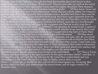 Heuxos, come forth! I here have brought the fiend that troubles Ijim.Look! know’st thou
aught of this grey beard, or of these blinded eyes?’ Heuxos and Lotho ran forth at the sound
of Ijim’s voice,And saw their agèd father borne upon his mighty shoulders.Their eloquent
tongues were dumb, and sweat stood on their trembling limbs: 185They knew ’twas vain
to strive with Ijim. They bow’d and silent stood. ‘What, Heuxos! call thy father, for I mean to
sport to-night.This is the hypocrite that sometimes roars a dreadful lion;Then I have rent his
limbs, and left him rotting in the forestFor birds to eat. But I have scarce departed from the
place, 190But like a tiger he would come: and so I rent him too.Then like a river he would
seek to drown me in his waves;But soon I buffeted the torrent: anon like to a cloudFraught
with the swords of lightning; but I brav’d the vengeance too.Then he would creep like a
bright serpent; till around my neck, 195While I was sleeping, he would twine: I squeez’d
his poisonous soul.Then like a toad, or like a newt, would whisper in my ears;Or like a rock
stood in my way, or like a poisonous shrub.At last I caught him in the form of Tiriel, blind
and old,And so I’ll keep him! Fetch your father, fetch forth Myratana!’ 200 They stood
confounded, and thus Tiriel rais’d his silver voice:— ‘Serpents, not sons, why do you stand?
Fetch hither Tiriel!Fetch hither Myratana! and delight yourselves with scoffs;For poor blind
Tiriel is return’d, and this much-injur’d headIs ready for your bitter taunts. Come forth, sons
of the Curse!’ 205 Meantime the other sons of Tiriel ran around their father,Confounded
at the terrible strength of Ijim: they knew ’twas vain.Both spear and shield were useless, and
the coat of iron mail,When Ijim stretch’d his mighty arm; the arrow from his
limbsRebounded, and the piercing sword broke on his naked flesh. 10 210 ‘Then is it true,
Heuxos, that thou hast turn’d thy agèd parentTo be the sport of wintry winds?’ said Ijim, ‘is
this true?It is a lie, and I am like the tree torn by the wind,Thou eyeless fiend, and you
dissemblers! Is this Tiriel’s house?It is as false as Matha, and as dark as vacant
Orcus. 215Escape, ye fiends! for Ijim will not lift his hand against ye.’ So saying, Ijim
gloomy turn’d his back, and silent soughtThe secret forests, and all night wander’d in
desolate ways.
 