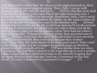 VI
And Hela led her father thro’ the silence of the night,Astonish’d, silent,
till the morning beams began to spring. ‘Now, Hela, I can go with
pleasure, and dwell with Har and Heva, 255Now that the curse shall
clean devour all those guilty sons.This is the right and ready way; I
know it by the soundThat our feet make. Remember, Hela, I have savèd
thee from death;Then be obedient to thy father, for the curse is taken off
thee.I dwelt with Myratana five years in the desolate rock; 260And
all that time we waited for the fire to fall from heaven,Or for the torrents
of the sea to overwhelm you all.But now my wife is dead, and all the
time of grace is past:You see the parent’s curse. Now lead me where I
have commanded.’ ‘O leaguèd with evil spirits, thou accursèd man of
sin! 265True, I was born thy slave! Who ask’d thee to save me from
death?‘Twas for thyself, thou cruel man, because thou wantest
eyes.’ ‘True, Hela, this is the desert of all those cruel ones.Is Tiriel cruel?
Look! his daughter, and his youngest daughter,Laughs at affection,
glories in rebellion, scoffs at love. 270I have not ate these two days.
Lead me to Har and Heva’s tent,Or I will wrap thee up in such a terrible
father’s curseThat thou shalt feel worms in thy marrow creeping thro’
thy bones.Yet thou shalt lead me! Lead me, I command, to Har and
Heva!’ ‘O cruel! O destroyer! O consumer! O avenger! 275
 
