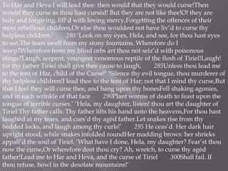 To Har and Heva I will lead thee: then would that they would curse!Then
would they curse as thou hast cursèd! But they are not like thee!O! they are
holy and forgiving, fill’d with loving mercy,Forgetting the offences of their
most rebellious children,Or else thou wouldest not have liv’d to curse thy
helpless children.’ 280 ‘Look on my eyes, Hela, and see, for thou hast eyes
to see,The tears swell from my stony fountains. Wherefore do I
weep?Wherefore from my blind orbs art thou not seiz’d with poisonous
stings?Laugh, serpent, youngest venomous reptile of the flesh of Tiriel!Laugh!
for thy father Tiriel shall give thee cause to laugh, 285Unless thou lead me
to the tent of Har, child of the Curse!’ ‘Silence thy evil tongue, thou murderer of
thy helpless children!I lead thee to the tent of Har; not that I mind thy curse,But
that I feel they will curse thee, and hang upon thy bonesFell shaking agonies,
and in each wrinkle of that face 290Plant worms of death to feast upon the
tongue of terrible curses.’ ‘Hela, my daughter, listen! thou art the daughter of
Tiriel.Thy father calls. Thy father lifts his hand unto the heavens,For thou hast
laughèd at my tears, and curs’d thy agèd father.Let snakes rise from thy
bedded locks, and laugh among thy curls!’ 295 He ceas’d. Her dark hair
upright stood, while snakes infolded roundHer madding brows: her shrieks
appall’d the soul of Tiriel. ‘What have I done, Hela, my daughter? Fear’st thou
now the curse,Or wherefore dost thou cry? Ah, wretch, to curse thy agèd
father!Lead me to Har and Heva, and the curse of Tiriel 300Shall fail. If
thou refuse, howl in the desolate mountains!’
 