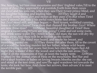 VII
She, howling, led him over mountains and thro’ frighted vales,Till to the
caves of Zazel they approach’d at eventide.Forth from their caves
old Zazel and his sons ran, when they sawTheir tyrant prince blind, and
his daughter howling and leading him. 305They laugh’d and
mockèd; some threw dirt and stones as they pass’d by;But when Tiriel
turn’d around and rais’d his awful voice,Some fled away;
but Zazel stood still, and thus begun:— ‘Bald tyrant, wrinkled cunning,
listen to Zazel’s chains!’Twas thou that chainèd thy brother Zazel! Where
are now thine eyes? 310Shout, beautiful daughter of Tiriel! thou
singest a sweet song!Where are you going? Come and eat some roots,
and drink some water.Thy crown is bald, old man; the sun will dry thy
brains away,And thou wilt be as foolish as thy foolish
brother Zazel.’ The blind man heard, and smote his breast, and
trembling passèd on. 315They threw dirt after them, till to the covert
of a woodThe howling maiden led her father, where wild beasts
resort,Hoping to end her woes; but from her cries the tigers fled.All
night they wander’d thro’ the wood; and when the sun arose,They
enter’d on the mountains of Har: at noon the happy tents 320Were
frighted by the dismal cries of Hela on the mountains. But Har and
Heva slept fearless as babes on loving breasts.Mnetha awoke: she ran
and stood at the tent door, and sawThe agèd wanderer led towards the
tents; she took her bow,And chose her arrows, then advanc’d to meet
the terrible pair. 325
 