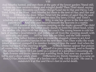 VIII
And Mnetha hasted, and met them at the gate of the lower garden.‘Stand still,
or from my bow receive a sharp and wingèd death!’Then Tiriel stood, saying:
‘What soft voice threatens such bitter things?Lead me to Har and Heva; I am
Tiriel, King of the West.’ And Mnetha led them to the tent of Har; and Har and
Heva 330Ran to the door. When Tiriel felt the ankles of agèd Har,He said:
‘O weak mistaken father of a lawless race,Thy laws, O Har, and Tiriel’s
wisdom, end together in a curse. 11 Why is one law given to the lion and the
patient ox? 12And why men bound beneath the heavens in a reptile
form, 335A worm of sixty winters creeping on the dusky ground?The child
springs from the womb; the father ready stands to formThe infant head, while
the mother idle plays with her dog on her couch:The young bosom is cold for
lack of mother’s nourishment, and milkIs cut off from the weeping mouth with
difficulty and pain: 340The little lids are lifted, and the little nostrils
open’d:The father forms a whip to rouse the sluggish senses to act,And
scourges off all youthful fancies from the new-born man.Then walks the weak
infant in sorrow, compell’d to number footstepsUpon the sand. And when the
drone has reach’d his crawling length, 345Black berries appear that poison
all round him. Such was Tiriel, 13Compell’d to pray repugnant, and to humble
the immortal spirit;Till I am subtil as a serpent in a paradise,Consuming all,
both flowers and fruits, insects and warbling birds.And now my paradise is
fall’n, and a drear sandy plain 350Returns my thirsty hissings in a curse on
thee, O Har,Mistaken father of a lawless race!—My voice is past.’ He ceas’d,
outstretch’d at Har and Heva’s feet in awful death.
 