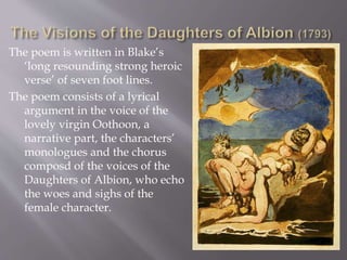 The poem is written in Blake’s
‘long resounding strong heroic
verse’ of seven foot lines.
The poem consists of a lyrical
argument in the voice of the
lovely virgin Oothoon, a
narrative part, the characters’
monologues and the chorus
composd of the voices of the
Daughters of Albion, who echo
the woes and sighs of the
female character.
 