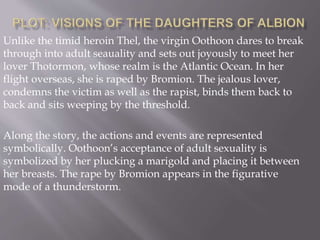 Unlike the timid heroin Thel, the virgin Oothoon dares to break
through into adult seauality and sets out joyously to meet her
lover Thotormon, whose realm is the Atlantic Ocean. In her
flight overseas, she is raped by Bromion. The jealous lover,
condemns the victim as well as the rapist, binds them back to
back and sits weeping by the threshold.
Along the story, the actions and events are represented
symbolically. Oothoon’s acceptance of adult sexuality is
symbolized by her plucking a marigold and placing it between
her breasts. The rape by Bromion appears in the figurative
mode of a thunderstorm.
 