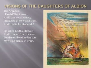 The Argument
I lovèd Theotormon,
And I was not ashamèd;
I trembled in my virgin fears,
And I hid in Leutha’s vale!
I pluckèd Leutha’s flower,
And I rose up from the vale;
But the terrible thunders tore
My virgin mantle in twain.
 