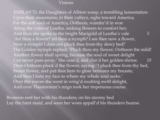 Visions
ENSLAV’D, the Daughters of Albion weep; a trembling lamentation
Upon their mountains; in their valleys, sighs toward America.
For the soft soul of America, Oothoon, wander’d in woe
Along the vales of Leutha, seeking flowers to comfort her;
And thus she spoke to the bright Marigold of Leutha’s vale 5
‘Art thou a flower? art thou a nymph? I see thee now a flower,
Now a nymph! I dare not pluck thee from thy dewy bed!’
The Golden nymph replied: ‘Pluck thou my flower, Oothoon the mild!
Another flower shall spring, because the soul of sweet delight
Can never pass away.’ She ceas’d, and clos’d her golden shrine. 10
Then Oothoon pluck’d the flower, saying: ‘I pluck thee from thy bed,
Sweet flower, and put thee here to glow between my breasts;
And thus I turn my face to where my whole soul seeks.’
Over the waves she went in wing’d exulting swift delight,
And over Theotormon’s reign took her impetuous course.
Bromion rent her with his thunders; on his stormy bed
Lay the faint maid, and soon her woes appall’d his thunders hoarse.
 