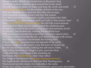 Bromion spoke: ‘Behold this harlot here on Bromion’s bed,
And let the jealous dolphins sport around the lovely maid!
Thy soft American plains are mine, and mine thy north and south: 20
Stamp’d with my signet are the swarthy children of the sun;
They are obedient, they resist not, they obey the scourge;
Their daughters worship terrors and obey the violent.
Now thou may’st marry Bromion’s harlot, and protect the child
Of Bromion’s rage, that Oothoon shall put forth in nine moons’ time.’ 25
Then storms rent Theotormon’s limbs: he roll’d his waves around,
And folded his black jealous waters round the adulterate pair.
Bound back to back in Bromion’s caves, terror and meekness dwell:
At entrance Theotormon sits, wearing the threshold hard
With secret tears; beneath him sound like waves on a desert shore 30
The voice of slaves beneath the sun, and children bought with money,
That shiver in religious caves beneath the burning fires
Of lust, that belch incessant from the summits of the earth.
Oothoon weeps not; she cannot weep, her tears are lockèd up;
But she can howl incessant, writhing her soft snowy limbs, 35
And calling Theotormon’s Eagles to prey upon her flesh.
‘I call with holy voice! Kings of the sounding air,
Rend away this defilèd bosom that I may reflect
The image of Theotormon on my pure transparent breast.’
The Eagles at her call descend and rend their bleeding prey: 40
Theotormon severely smiles; her soul reflects the smile,
As the clear spring, muddied with feet of beasts, grows pure and smiles.
 