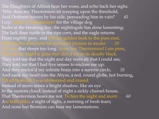 The Daughters of Albion hear her woes, and echo back her sighs.
‘Why does my Theotormon sit weeping upon the threshold,
And Oothoon hovers by his side, persuading him in vain? 45
I cry: Arise, O Theotormon! for the village dog
Barks at the breaking day; the nightingale has done lamenting;
The lark does rustle in the ripe corn, and the eagle returns
From nightly prey, and lifts his golden beak to the pure east,
Shaking the dust from his immortal pinions to awake 50
The sun that sleeps too long. Arise, my Theotormon! I am pure,
Because the night is gone that clos’d me in its deadly black.
They told me that the night and day were all that I could see;
They told me that I had five senses to enclose me up;
And they enclos’d my infinite brain into a narrow circle, 55
And sunk my heart into the Abyss, a red, round globe, hot burning,
Till all from life I was obliterated and erasèd.
Instead of morn arises a bright shadow, like an eye
In the eastern cloud; instead of night a sickly charnel-house,
That Theotormon hears me not. To him the night and morn 60
Are both alike; a night of sighs, a morning of fresh tears;
And none but Bromion can hear my lamentations.
 