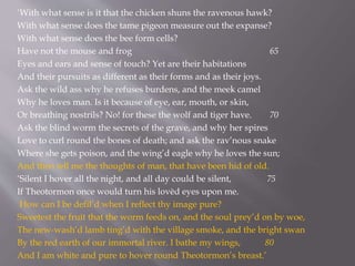 ‘With what sense is it that the chicken shuns the ravenous hawk?
With what sense does the tame pigeon measure out the expanse?
With what sense does the bee form cells?
Have not the mouse and frog 65
Eyes and ears and sense of touch? Yet are their habitations
And their pursuits as different as their forms and as their joys.
Ask the wild ass why he refuses burdens, and the meek camel
Why he loves man. Is it because of eye, ear, mouth, or skin,
Or breathing nostrils? No! for these the wolf and tiger have. 70
Ask the blind worm the secrets of the grave, and why her spires
Love to curl round the bones of death; and ask the rav’nous snake
Where she gets poison, and the wing’d eagle why he loves the sun;
And then tell me the thoughts of man, that have been hid of old.
‘Silent I hover all the night, and all day could be silent, 75
If Theotormon once would turn his lovèd eyes upon me.
How can I be defil’d when I reflect thy image pure?
Sweetest the fruit that the worm feeds on, and the soul prey’d on by woe,
The new-wash’d lamb ting’d with the village smoke, and the bright swan
By the red earth of our immortal river. I bathe my wings, 80
And I am white and pure to hover round Theotormon’s breast.’
 