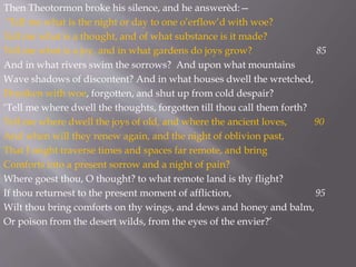 Then Theotormon broke his silence, and he answerèd:—
‘Tell me what is the night or day to one o’erflow’d with woe?
Tell me what is a thought, and of what substance is it made?
Tell me what is a joy, and in what gardens do joys grow? 85
And in what rivers swim the sorrows? And upon what mountains
Wave shadows of discontent? And in what houses dwell the wretched,
Drunken with woe, forgotten, and shut up from cold despair?
‘Tell me where dwell the thoughts, forgotten till thou call them forth?
Tell me where dwell the joys of old, and where the ancient loves, 90
And when will they renew again, and the night of oblivion past,
That I might traverse times and spaces far remote, and bring
Comforts into a present sorrow and a night of pain?
Where goest thou, O thought? to what remote land is thy flight?
If thou returnest to the present moment of affliction, 95
Wilt thou bring comforts on thy wings, and dews and honey and balm,
Or poison from the desert wilds, from the eyes of the envier?’
 