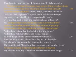 Then Bromion said, and shook the cavern with his lamentation:
— ‘Thou knowest that the ancient trees seen by thine eyes have fruit;
But knowest thou that trees and fruits flourish upon the earth 100
To gratify senses unknown—trees, beasts, and birds unknown;
Unknown, not unperceiv’d, spread in the infinite microscope,
In places yet unvisited by the voyager, and in worlds
Over another kind of seas, and in atmospheres unknown?
Ah! are there other wars, beside the wars of sword and fire? 105
And are there other sorrows beside the sorrows of poverty?
And are there other joys beside the joys of riches and ease?
And is there not one law for both the lion and the ox?
And is there not eternal fire, and eternal chains
To bind the phantoms of existence from eternal life?’ 110
Then Oothoon waited silent all the day and all the night;
But when the morn arose, her lamentation renew’d:
The Daughters of Albion hear her woes, and echo back her sighs.
‘O Urizen! Creator of men! mistaken Demon of heaven!
Thy joys are tears, thy labour vain to form men to thine image. 115
 