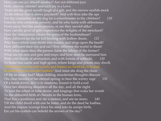 How can one joy absorb another? Are not different joys
Holy, eternal, infinite? and each joy is a Love.
‘Does not the great mouth laugh at a gift, and the narrow eyelids mock
At the labour that is above payment? And wilt thou take the ape
For thy counsellor, or the dog for a schoolmaster to thy children? 120
Does he who contemns poverty, and he who turns with abhorrence
From usury feel the same passion, or are they movèd alike?
How can the giver of gifts experience the delights of the merchant?
How the industrious citizen the pains of the husbandman?
How different far the fat fed hireling with hollow drum, 125
Who buys whole corn-fields into wastes, and sings upon the heath!
How different their eye and ear! How different the world to them!
With what sense does the parson claim the labour of the farmer?
What are his nets and gins and traps; and how does he surround him
With cold floods of abstraction, and with forests of solitude, 130
To build him castle and high spires, where kings and priests may dwell;
Till she who burns with youth, and knows no fixèd lot, is bound
In spell of law to one she loathes? And must she drag the chain
Of life in weary lust? Must chilling, murderous thoughts obscure
The clear heaven of her eternal spring; to bear the wintry rage 135
Of a harsh terror, driv’n to madness, bound to hold a rod
Over her shrinking shoulders all the day, and all the night
To turn the wheel of false desire, and longings that wake her womb
To the abhorrèd birth of cherubs in the human form,
That live a pestilence and die a meteor, and are no more; 140
Till the child dwell with one he hates, and do the deed he loathes,
And the impure scourge force his seed into its unripe birth,
Ere yet his eyelids can behold the arrows of the day?
 