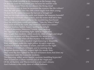 ‘Does the whale worship at thy footsteps as the hungry dog;
Or does he scent the mountain prey because his nostrils wide 145
Draw in the ocean? Does his eye discern the flying cloud
As the raven’s eye; or does he measures the expanse like the vulture?
Does the still spider view the cliffs where eagles hide their young;
Or does the fly rejoice because the harvest is brought in?
Does not the eagle scorn the earth, and despite the treasures beneath? 150
But the mole knoweth what is there, and the worm shall tell it thee.
Does not the worm erect a pillar in the mouldering churchyard
Over his porch these words are written: “Take thy bliss, O Man!
And sweet shall be thy taste, and sweet thy infant joys renew!”
‘Infancy! fearless, lustful, happy, nestling for delight 155
In laps of pleasures: Innocence! honest, open, seeking
The vigorous joys of morning light, open to virgin bliss,
Who taught thee modesty, subtil modesty, child of night and sleep?
When thou awakest wilt thou dissemble thy secret joys,
Or wert thou awake when all this mystery was disclos’d? 160
Then com’st thou forth a modest virgin knowing to dissemble,
With nets found under thy night pillow, to catch virgin joy
And brand it with the name of whore, and sell it in the night
In silence, ev’n without a whisper, and in seeming sleep.
Religious dreams and holy vespers light thy smoky fires: 165
Once were thy fires lighted by the eyes of honest morn.And does my
Theotormon seek this hypocrite modesty,
This knowing, artful, secret, fearful, cautious, trembling hypocrite?
Then is Oothoon a whore indeed! and all the virgin joys
Of life are harlots; and Theotormon is a sick man’s dream; 170
And Oothoon is the crafty slave of selfish holiness.
 