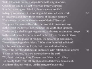 ‘But Oothoon is not so, a virgin fill’d with virgin fancies,
Open to joy and to delight wherever beauty appears:
If in the morning sun I find it, there my eyes are fix’d
In happy copulation; if in evening mild, wearièd with work, 175
Sit on a bank and draw the pleasures of this free-born joy.
‘The moment of desire! the moment of desire! The virgin
That pines for man shall awaken her womb to enormous joys
In the secret shadows of her chamber: the youth shut up from,
The lustful joy shall forget to generate, and create an amorous image 180
In the shadows of his curtains and in the folds of his silent pillow.
Are not these the places of religion, the rewards of continence,
The self-enjoyings of self-denial? Why dost thou seek religion?
Is it because acts are not lovely that thou seekest solitude,
Where the horrible darkness is impressèd with reflections of desire? 185
‘Father of Jealousy, be thou accursèd from the earth!
Why hast thou taught my Theotormon this accursèd thing,
Till beauty fades from off my shoulders, darken’d and cast out,
A solitary shadow wailing on the margin of nonentity?
 