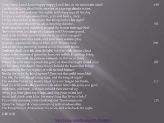 ‘I cry: Love! Love! Love! happy happy Love! free as the mountain wind! 190
Can that be Love, that drinks another as a sponge drinks water,
That clouds with jealousy his nights, with weepings all the day,
To spin a web of age around him, grey and hoary, dark;
Till his eyes sicken at the fruits that hangs before his sight?
Such is self-love that envise all, a creeping skeleton, 195
With lamplike eyes watching around the frozen marriage bed!
‘But silken nets and traps of adamant will Oothoon spread,
And catch for thee girls of mild silver, or of furious gold.
I’ll lie beside thee on a bank, and view their wanton play
In lovely copulation, bliss on bliss, with Theotormon: 200
Red as the rosy morning, lustful as the first-born beam,
Oothoon shall view his dear delight; nor e’er with jealous cloud
Come in the heaven of generous love, nor selfish blightings bring.
‘Does the sun walk, in glorious raiment, on the secret floor
Where the cold miser spreads his gold; or does the bright cloud drop 205
On his stone threshold? Does his eye behold the beam that brings
Expansion to the eye of pity; or will he bind himself
Beside the ox to thy hard furrow? Does not that mild beam blot
The bat, the owl, the glowing tiger, and the king of night?
The sea-fowl takes the wintry blast for a cov’ring to her limbs, 210
And the wild snake the pestilence to adorn him with gems and gold;
And trees, and birds, and men behold their eternal joy.
Arise, you little glancing wings, and sing your infant joy!
Arise, and drink your bliss, for everything that lives is holy!’
Thus every morning wails Oothoon; but Theotormon sits 215
Upon the morgin’d ocean conversing with shadows dire.
The Daughters of Albion hear her woes, and echo back her sighs.
THE END
http://www.bartleby.com/235/256.html
 