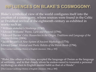 Blake’s symbolical view of the world configures itself into the
creation of a cosmogony, whose sources were found in the Celtic
or Druidical revival of the eighteenth century as exhibited in
works such as:
* William stukeley’s Stonhenge (1740);
* Edward Williams’ Poems, Lyric and Pastoral (1794);
* Edward Davies’ Celtic Researches in the Origin, Traditions and Language of the
Ancient Britons (1804);
* Jacob Bryant’s A New System of Ancient Mythology (1774);
Edward Jones’ Musical and Poetic Relicks of the Welsh Bards (1794).
(The Concise Cambridge History of English Literature. 1946, p. 589)
“Blake, like others of his time, accepted the language of Ossian as the language
of sublimity, and in that cloudy idiom he endeavoured to transmit a personal
mythology as alien to English mental habit as that of a Hindu”.
(The Concise Cambridge History of English Literature. 1946, p. 589)
 