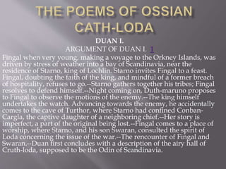 DUAN I.
ARGUMENT OF DUAN I. 1
Fingal when very young, making a voyage to the Orkney Islands, was
driven by stress of weather into a bay of Scandinavia, near the
residence of Starno, king of Lochlin. Starno invites Fingal to a feast.
Fingal, doubting the faith of the king, and mindful of a former breach
of hospitality, refuses to go.--Starno gathers together his tribes; Fingal
resolves to defend himself.--Night coming on, Duth-maruno proposes
to Fingal to observe the motions of the enemy.--The king himself
undertakes the watch. Advancing towards the enemy, he accidentally
comes to the cave of Turthor, where Starno had confined Conban-
Cargla, the captive daughter of a neighboring chief.--Her story is
imperfect, a part of the original being lost.--Fingal comes to a place of
worship, where Starno, and his son Swaran, consulted the spirit of
Loda concerning the issue of the war.--The rencounter of Fingal and
Swaran.--Duan first concludes with a description of the airy hall of
Cruth-loda, supposed to be the Odin of Scandinavia.
 