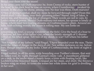 Broad over them rose the moon!
In his arms came tall Duth-maruno: he, from Croma of rocks, stern hunter of
the boar! In his dark boat he rose on waves, when Crumthormo 2 awaked its
woods. In the chase he shone, among foes: No fear was thine, Duth-maruno!
'O Son of daring Comhal, shall my steps be forward through night? From this
shield shall I view them, over their gleaming tribes? Starno, king of lakes, is
before me, and Swaran, the foe of strangers. Their words are not in vain, by
Loda's stone of power. Should Duth-maruno not return, his spouse is lonely at
home, where meet two roaring streams on Crathmocraulo's plain. Around are
hills, with echoing woods; the ocean is rolling near. My son looks on
p. 191
screaming sea-fowl, a young wanderer on the field. Give the head of a boar to
Candona, tell him of his father's joy, when the bristly strength of U-thorno
rolled on his lifted spear. Tell him of my deeds in war! Tell where his father
fell!"
"Not forgetful of my fathers," said Fingal, "I have bounded over the seas. Theirs
were the times of danger in the days of old. Nor settles darkness on me, before
foes, though youthful in my locks. Chief of Crathmocraulo, the field of night is
mine."
Fingal rushed, in all his arms, wide bounding over Turthor's stream, that sent
its sullen roar, by night, through Gormal's misty vale. A moonbeam glittered
on a rock; in the midst stood a stately form; a form with floating locks, like
Lochlin's white-bosomed maids. Unequal are her steps, and short. She throws a
broken song on wind. At times she tosses her white arms: for grief is dwelling
in her soul.
 