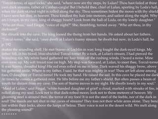 "Torcal-torno, of aged locks," she said, "where now are thy steps, by Lulan? Thou hast failed at thine
own dark streams, father of Conban-cargla! But I behold thee, chief of Lulan, sporting by Loda's hall,
when the dark-skirted night is rolled along the sky. Thou sometimes hidest the moon with thy shield
I have seen her dim, in heaven. Thou kindlest thy hair into meteors, and sailest along the night. Why
am I forgot, in my cave, king of shaggy boars? Look from the hall of Loda, on thy lonely daughter."
"Who art thou," said Fingal, "voice of night?“ She, trembling, turned away. "Who art thou, in thy
darkness?"
She shrunk into the cave. The king loosed the thong from her hands. He asked about her fathers.
"Torcul-torno," she said, "once dwelt at Lulan's foamy stream: he dwelt-but now, in Loda's hall, he
p. 192
shakes the sounding shell. He met Starno of Lochlin in war; long fought the dark-eyed kings. My
father fell, in his blood, blue-shielded Torcul-torno! By a rock, at Lulan's stream, I had pierced the
bounding roe. My white hand gathered my hair from off the rushing winds. I heard a noise. Mine
eyes were up. My soft breast rose on high. My step was forward, at Lulan, to meet thee, Torcul-torno.
It was Starno, dreadful king! His red eves rolled on me in love. Dark waved his shaggy brow, above
his gathered smile. Where is my father, I said, he that was mighty in war! Thou art left alone among
foes, O daughter of Torcul-torno! He took my hand. He raised the sail. In this cave he placed me dark
At times he comes a gathered mist. He lifts before me my father's shield. But often passes a beam of
youth far distant from my cave. The son of Starno moves in my sight. He dwells lonely in my soul."
"Maid of Lulan," said Fingal, "white-handed daughter of grief! a cloud, marked with streaks of fire, is
rolled along my soul. Look not to that dark-robed moon; look not to those meteors of heaven. My
gleaming steel is around thee, the terror of my foes! It is not the steel of the feeble, nor of the dark in
soul! The maids are not shut in our caves of streams! They toss not their white arms alone. They bend
fair within their locks, above the harps of Selma. Their voice is not in the desert wild. We melt along
the pleasing sound!"
* * * * * * *
 