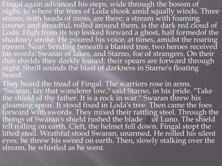 Fingal again advanced his steps, wide through the bosom of
night, to where the trees of Loda shook amid squally winds. Three
stones, with heads of moss, are there; a stream with foaming
course: and dreadful, rolled around them, is the dark red cloud of
Loda. High from its top looked forward a ghost, half formedof the
shadowy stroke. He poured his voice, at times, amidst the roaring
stream. Near, bending beneath a blasted tree, two heroes received
his words: Swaran of lakes, and Starno, foe of strangers. On their
dun shields they darkly leaned: their spears are forward through
night. Shrill sounds the blast of darkness in Starno's floating
beard.
They heard the tread of Fingal. The warriors rose in arms.
"Swaran, lay that wanderer low," said Starno, in his pride. "Take
the shield of thy father. It is a rock in war." Swaran threw his
gleaming spear. It stood fixed in Loda's tree. Then came the foes
forward with swords. They mixed their rattling steel. Through the
thongs of Swaran's shield rushed the blade 3 of Luno. The shield
fell rolling on earth. Cleft, the helmet fell down. Fingal stopt the
lifted steel. Wrathful stood Swaran, unarmed. He rolled his silent
eyes; he threw his sword on earth. Then, slowly stalking over the
stream, he whistled as he went.
 
