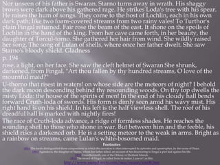Nor unseen of his father is Swaran. Starno turns away in wrath. His shaggy
brows were dark above his gathered rage. He strikes Loda's tree with his spear.
He raises the hum of songs. They come to the host of Lochlin, each in his own
dark path; like two foam-covered streams from two rainy vales! To Turthor's
plain Fingal returned. Fair rose the beam of the east. It shone on the spoils of
Lochlin in the hand of the king. From her cave came forth, in her beauty, the
daughter of Torcul-torno. She gathered her hair from wind. She wildly raised
her song. The song of Lulan of shells, where once her father dwelt. She saw
Starno's bloody shield. Gladness
p. 194
rose, a light, on her face. She saw the cleft helmet of Swaran She shrunk,
darkened, from Fingal. "Art thou fallen by thy hundred streams, O love of the
mournful maid?"
U-thorno that risest in waters! on whose side are the meteors of night? I behold
the dark moon descending behind thy resounding woods. On thy top dwells the
misty Loda: the house of the spirits of men! In the end of his cloudy hall bends
forward Cruth-loda of swords. His form is dimly seen amid his wavy mist. His
right hand is on his shield. In his left is the half viewless shell. The roof of his
dreadful hall is marked with nightly fires!
The race of Cruth-loda advance, a ridge of formless shades. He reaches the
sounding shell to those who shone in war. But between him and the feeble, his
shield rises a darkened orb. He is a setting meteor to the weak in arms. Bright as
a rainbow on streams, came Lulan's white-bosomed maid.
Footnotes
189:1 The bards distinguished those compositions in which the narration is often interrupted by episodes and apostrophes, by the name of Duan.
190:1 Agandecca, the daughter of Starno, whom her father killed, on account of her discovering to Fingal a plot laid against his life.
190:2 Crumthormoth, one of the Orkney or Shetland Islands.
193:3 The sword of Fingal, so called from its maker, Luno of Lochlin.
http://www.sacred-texts.com/neu/ossian/oss08.htm
 