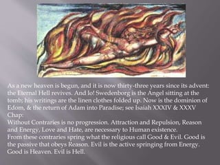 As a new heaven is begun, and it is now thirty-three years since its advent:
the Eternal Hell revives. And lo! Swedenborg is the Angel sitting at the
tomb; his writings are the linen clothes folded up. Now is the dominion of
Edom, & the return of Adam into Paradise; see Isaiah XXXIV & XXXV
Chap:
Without Contraries is no progression. Attraction and Repulsion, Reason
and Energy, Love and Hate, are necessary to Human existence.
From these contraries spring what the religious call Good & Evil. Good is
the passive that obeys Reason. Evil is the active springing from Energy.
Good is Heaven. Evil is Hell.
 