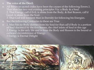  The voice of the Devil.
 All Bibles or sacred codes have been the causes of the following Errors.1.
That Man has two real existing principles Viz: a Body & a Soul.
2. That Energy, call'd Evil, is alone from the Body, & that Reason, call'd
Good, is alone from the Soul.
3. That God will torment Man in Eternity for following his Energies.
 But the following Contraries to these are True
 1. Man has no Body distinct from his Soul for that call'd Body is a portion
of Soul discern'd by the five Senses, the chief inlets of Soul in this age
2. Energy is the only life and is from the Body and Reason is the bound or
outward circumference of Energy.
3 Energy is Eternal Delight
 