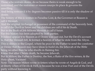 Those who restrain desire, do so because theirs is weak enough to be
restrained; and the restrainer or reason usurps its place & governs the
unwilling.
And being restrain'd it by degrees becomes passive till it is only the shadow of
desire.
The history of this is written in Paradise Lost, & the Governor or Reason is
call'd Messiah.
And the original Archangel or possessor of the command of the heavenly host,
is call'd the Devil or Satan and his children are call'd Sin & Death.
But in the Book of Job Miltons Messiah is call'd Satan.
For this history has been adopted by both parties.
It indeed appear'd to Reason as if Desire was cast out, but the Devil's account
is, that the Messiah fell, & formed a heaven of what he stole from the Abyss.
This is shewn in the Gospel, where he prays to the Father to send the comforter
or Desire that Reason may have Ideas to build on, the Jehovah of the Bible
being no other than he who dwells in flaming fire.
Know that after Christs death, he became Jehovah.
But in Milton; the Father is Destiny, the Son, a Ratio of the five senses, & the
Holy-ghost, Vacuum!
Note: The reason Milton wrote in fetters when he wrote of Angels & God, and
at liberty when of Devils & Hell, is because he was a true Poet and of the Devils
party without knowing it.
 