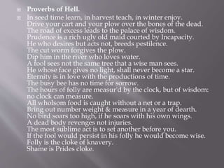  Proverbs of Hell.
 In seed time learn, in harvest teach, in winter enjoy.
Drive your cart and your plow over the bones of the dead.
The road of excess leads to the palace of wisdom.
Prudence is a rich ugly old maid courted by Incapacity.
He who desires but acts not, breeds pestilence.
The cut worm forgives the plow.
Dip him in the river who loves water.
A fool sees not the same tree that a wise man sees.
He whose face gives no light, shall never become a star.
Eternity is in love with the productions of time.
The busy bee has no time for sorrow.
The hours of folly are measur'd by the clock, but of wisdom:
no clock can measure.
All wholsom food is caught without a net or a trap.
Bring out number weight & measure in a year of dearth.
No bird soars too high, if he soars with his own wings.
A dead body revenges not injuries.
The most sublime act is to set another before you.
If the fool would persist in his folly he would become wise.
Folly is the cloke of knavery.
Shame is Prides cloke.
 