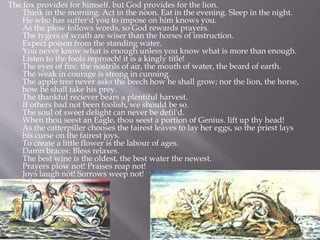 The fox provides for himself. but God provides for the lion.
Think in the morning. Act in the noon. Eat in the evening. Sleep in the night.
He who has suffer'd you to impose on him knows you.
As the plow follows words, so God rewards prayers.
The tygers of wrath are wiser than the horses of instruction.
Expect poison from the standing water.
You never know what is enough unless you know what is more than enough.
Listen to the fools reproach! it is a kingly title!
The eyes of fire, the nostrils of air, the mouth of water, the beard of earth.
The weak in courage is strong in cunning.
The apple tree never asks the beech how he shall grow; nor the lion, the horse,
how he shall take his prey.
The thankful reciever bears a plentiful harvest.
If others bad not been foolish, we should be so.
The soul of sweet delight can never be defil'd.
When thou seest an Eagle, thou seest a portion of Genius. lift up thy head!
As the catterpiller chooses the fairest leaves to lay her eggs, so the priest lays
his curse on the fairest joys.
To create a little flower is the labour of ages.
Damn braces: Bless relaxes.
The best wine is the oldest, the best water the newest.
Prayers plow not! Praises reap not!
Joys laugh not! Sorrows weep not!
 