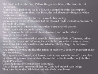 The head Sublime, the heart Pathos, the genitals Beauty, the hands & feet
Proportion.
As the air to a bird or the sea to a fish, so is contempt to the contemptible.
The crow wish'd every thing was black, the owl, that every thing was white.
Exuberance is Beauty.
If the lion was advised by the fox. he would be cunning.
Improvement makes strait roads, but the crooked roads without Improvement,
are roads of Genius.
Sooner murder an infant in its cradle than nurse unacted desires.
Where man is not, nature is barren.
Truth can never be told so as to be understood, and not be believ'd.
Enough! or Too much.
The ancient Poets animated all sensible objects with Gods or Geniuses, calling
them by the names and adorning them with the properties of woods, rivers,
mountains, lakes, cities, nations, and whatever their enlarged & numerous
senses could percieve.
And particularly they studied the genius of each city & country, placing it under
its mental deity;
Till a system was formed, which some took advantage of & enslav'd the vulgar
by attempting to realize or abstract the mental deities from their objects: thus
began Priesthood;
Choosing forms of worship from poetic tales.
And at length they pronounc'd that the Gods had order'd such things.
Thus men forgot that All deities reside in the human breast.
 