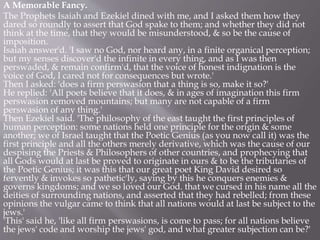 A Memorable Fancy.
The Prophets Isaiah and Ezekiel dined with me, and I asked them how they
dared so roundly to assert that God spake to them; and whether they did not
think at the time, that they would be misunderstood, & so be the cause of
imposition.
Isaiah answer'd. 'I saw no God, nor heard any, in a finite organical perception;
but my senses discover'd the infinite in every thing, and as I was then
perswaded, & remain confirm'd, that the voice of honest indignation is the
voice of God, I cared not for consequences but wrote.'
Then I asked: 'does a firm perswasion that a thing is so, make it so?'
He replied: 'All poets believe that it does, & in ages of imagination this firm
perswasion removed mountains; but many are not capable of a firm
perswasion of any thing.'
Then Ezekiel said. 'The philosophy of the east taught the first principles of
human perception: some nations held one principle for the origin & some
another; we of Israel taught that the Poetic Genius (as you now call it) was the
first principle and all the others merely derivative, which was the cause of our
despising the Priests & Philosophers of other countries, and prophecying that
all Gods would at last be proved to originate in ours & to be the tributaries of
the Poetic Genius; it was this that our great poet King David desired so
fervently & invokes so pathetic'ly, saying by this he conquers enemies &
governs kingdoms; and we so loved our God. that we cursed in his name all the
deities of surrounding nations, and asserted that they had rebelled; from these
opinions the vulgar came to think that all nations would at last be subject to the
jews.'
'This' said he, 'like all firm perswasions, is come to pass; for all nations believe
the jews' code and worship the jews' god, and what greater subjection can be?'
 