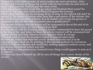 I heard this with some wonder, & must confess my own conviction. After
dinner I ask'd Isaiah to favour the world with his lost works; he said none of
equal value was lost. Ezekiel said the same of his.
I also asked Isaiah what made him go naked and barefoot three years? he
answer'd, 'the same that made our friend Diogenes the Grecian.'
I then asked Ezekiel why he eat dung, & lay so long on his right & left side? he
answer'd, 'the desire of raising other men into a perception of the infinite; this
the North American tribes practise, & is he honest who resists his genius or
conscience. only for the sake of present ease or gratification?'
The ancient tradition that the world will be consumed in fire at the end of six
thousand years is true, as I have heard from Hell.
For the cherub with his flaming sword is hereby commanded to leave his guard
at the tree of life, and when he does, the whole creation will be consumed and
appear infinite and holy whereas it now appears finite & corrupt.
This will come to pass by an improvement of sensual enjoyment.
But first the notion that man has a body distinct from his soul is to be
expunged; this I shall do, by printing in the infernal method, by corrosives,
which in Hell are salutary and medicinal, melting apparent surfaces away, and
displaying the infinite which was hid.
If the doors of perception were cleansed every thing would appear to man as it
is, infinite.
For man has closed himself up, till he sees all things thro' narow chinks of his
cavern.
 