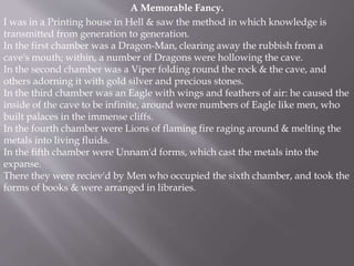 A Memorable Fancy.
I was in a Printing house in Hell & saw the method in which knowledge is
transmitted from generation to generation.
In the first chamber was a Dragon-Man, clearing away the rubbish from a
cave's mouth; within, a number of Dragons were hollowing the cave.
In the second chamber was a Viper folding round the rock & the cave, and
others adorning it with gold silver and precious stones.
In the third chamber was an Eagle with wings and feathers of air: he caused the
inside of the cave to be infinite, around were numbers of Eagle like men, who
built palaces in the immense cliffs.
In the fourth chamber were Lions of flaming fire raging around & melting the
metals into living fluids.
In the fifth chamber were Unnam'd forms, which cast the metals into the
expanse.
There they were reciev'd by Men who occupied the sixth chamber, and took the
forms of books & were arranged in libraries.
 