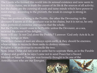 The Giants who formed this world into its sensual existence and now seem to
live in it in chains, are in truth the causes of its life & the sources of all activity,
but the chains are the cunning of weak and tame minds which have power to
resist energy, according to the proverb, the weak in courage is strong in
cunning.
Thus one portion of being is the Prolific, the other the Devouring: to the
devourer it seems as if the producer was in his chains, but it is not so, he only
takes portions of existence and fancies that the whole.
But the Prolific would cease to be Prolific unless the Devourer, as a sea,
recieved the excess of his delights.
Some will say: 'Is not God alone the Prolific?' I answer: 'God only Acts & Is, in
existing beings or Men.'
These two classes of men are always upon earth, & they should be enemies;
whoever tries to reconcile them seeks to destroy existence.
Religion is an endeavour to reconcile the two.
Note: Jesus Christ did not wish to unite but to seperate them, as in the Parable
of sheep and goats! & he says I came not to send Peace but a Sword.
Messiah or Satan or Tempter was formerly thought to be one of the
Antediluvians who are our Energies.
 