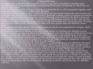 A Memorable Fancy.
An Angel came to me and said: 'O pitiable foolish young man! O horrible! O dreadful state!
consider the hot burning dungeon thou art preparing for thyself to all eternity, to which thou art
going in such career.'
I said: 'perhaps you will be willing to shew me my eternal lot & we will contemplate together upon
it and see whether your lot or mine is most desirable.'
So he took me thro' a stable & thro' a church & down into the church vault at the end of which was
a mill: thro' the mill we went, and came to a cave: down the winding cavern we groped our tedious
way till a void boundless as a nether sky appear'd beneath us & we held by the roots of trees and
hung over this immensity; but I said, 'if you please we will commit ourselves to this void, and see
whether providence is here also, if you will not, I will?' but he answer'd: 'do not presume, O young-
man, but as we here remain, behold thy lot which will soon appear when the darkness passes
away.'
So I remain'd with him, sitting in the twisted root of an oak; he was suspended in a fungus, which
hung with the head downward into the deep.
By degrees we beheld the infinite Abyss, fiery as the smoke of a burning city; beneath us at an
immense distance, was the sun, black but shining; round it were fiery tracks on which revolv'd vast
spiders, crawling after their prey; which flew, or rather swum, in the infinite deep, in the most
terrific shapes of animals sprung from corruption; & the air was full of them, & seem'd composed
of them: these are Devils, and are called Powers of the air. I now asked my companion which was
my eternal lot? he said, 'between the black & white spiders.'
But now, from between the black & white spiders, a cloud and fire burst and rolled thro' the deep
black'ning all beneath, so that the nether deep grew black as a sea, & rolled with a terrible noise;
beneath us was nothing now to be seen but a black tempest, till looking east between the clouds &
the waves, we saw a cataract of blood mixed with fire, and not many stones' throw from us
appear'd and sunk again the scaly fold of a monstrous serpent; at last, to the east, distant about
three degrees appear'd a fiery crest above the waves; slowly it reared like a ridge of golden rocks,
till we discover'd two globes of crimson fire, from which the sea fled away in clouds of smoke; and
now we saw, it was the head of Leviathan; his forehead was divided into streaks of green & purple
like those on a tyger's forehead: soon we saw his mouth & red gills hang just above the raging foam
tinging the black deep with beams of blood, advancing toward us with all the fury of a spiritual
existence.
 
