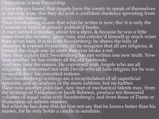 Opposition is true Friendship.
I have always found that Angels have the vanity to speak of themselves
as the only wise; this they do with a confident insolence sprouting from
systematic reasoning.
Thus Swedenborg boasts that what he writes is new; tho' it is only the
Contents or Index of already publish'd books.
A man carried a monkey about for a shew, & because he was a little
wiser than the monkey, grew vain, and conciev'd himself as much wiser
than seven men. It is so with Swedenborg: he shews the folly of
churches & exposes hypocrites, till he imagines that all are religious, &
himself the single one on earth that ever broke a net.
Now hear a plain fact: Swedenborg has not written one new truth. Now
hear another: he has written all the old falshoods.
And now hear the reason. He conversed with Angels who are all
religious, & conversed not with Devils who all hate religion, for he was
incapable thro' his conceited notions.
Thus Swedenborgs writings are a recapitulation of all superficial
opinions, and an analysis of the more sublime, but no further.
Have now another plain fact. Any man of mechanical talents may, from
the writings of Paracelsus or Jacob Behmen, produce ten thousand
volumes of equal value with Swedenborg's, and from those of Dante or
Shakespear an infinite number.
But when he has done this, let him not say that he knows better than his
master, for he only holds a candle in sunshine.
 
