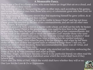 A Memorable Fancy.
Once I saw a Devil in a flame of fire, who arose before an Angel that sat on a cloud, and
the Devil utter'd these words:
'The worship of God is: Honouring his gifts in other men, each according to his genius,
and loving the greatest men best: those who envy or calumniate great men hate God; for
there is no other God.'
The Angel hearing this became almost blue but mastering himself he grew yellow, & at
last white, pink, & smiling, and then replied:
'Thou Idolater, is not God One? & is not he visible in Jesus Christ? and has not Jesus
Christ given his sanction to the law of ten commandments, and are not all other men
fools, sinners, & nothings?'
The Devil answer'd: 'bray a fool in a morter with wheat, yet shall not his folly be beaten
out of him; if Jesus Christ is the greatest man, you ought to love him in the greatest
degree; now hear how he has given his sanction to the law of ten commandments: did
he not mock at the sabbath, and so mock the sabbaths God? murder those who were
murder'd because of him? turn away the law from the woman taken in adultery? steal
the labor of others to support him? bear false witness when he omitted making a
defence before Pilate? covet when he pray'd for his disciples, and when he bid them
shake off the dust of their feet against such as refused to lodge them? I tell you, no
virtue can exist without breaking these ten commandments. Jesus was all virtue, and
acted from impulse, not from rules.'
When he had so spoken, I beheld the Angel, who stretched out his arms, embracing the
flame of fire, & he was consumed and arose as Elijah.
Note: This Angel, who is now become a Devil, is my particular friend; we often read the
Bible together in its infernal or diabolical sense which the world shall have if they
behave well.
I have also The Bible of Hell, which the world shall have whether they will or no.
One Law for the Lion & Ox is Oppression.
 