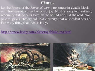 Chorus.
Let the Priests of the Raven of dawn, no longer in deadly black,
with hoarse note curse the sons of joy. Nor his accepted brethren,
whom, tyrant, he calls free: lay the bound or build the roof. Nor
pale religious letchery call that virginity, that wishes but acts not!
For every thing that lives is Holy.
http://www.levity.com/alchemy/blake_ma.html
 