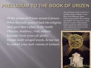 Of the primeval Priests assum'd power,
When Eternals spurn'd back his religion;
And gave him a place in the north,
Obscure, shadowy, void, solitary.
Eternals I hear your call gladly,
Dictate swift winged words, & fear not
To unfold your dark visions of torment.
The archetype of the Creator is a
familiar image in Blake's work.
Here, the demiurgic figure
Urizen prays before the world he
has forged. The Song of Los is the
third in a series of illuminated
books painted by Blake and his
wife, collectively known as the
Continental Prophecies.
 