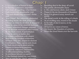  1. Lo, a shadow of horror is risen
 In Eternity! Unknown, unprolific!
 Self-closd, all-repelling: what Demon
 Hath form'd this abominable void
 This soul-shudd'ring vacuum?--Some
said
 "It is Urizen", But unknown, abstracted
 Brooding secret, the dark power hid.
 2.Times on times he divided, & measur'd
 Space by space in his ninefold darkness
 Unseen, unknown! changes appeard
 In his desolate mountains rifted furious
 By the black winds of perturbation
 3. For he strove in battles dire
 In unseen conflictions with shapes
 Bred from his forsaken wilderness,
 Of beast, bird, fish, serpent & element
 Combustion, blast, vapour and cloud.
 4. Dark revolving in silent activity:
 Unseen in tormenting passions;
 An activity unknown and horrible;
 A self-contemplating shadow,
 In enormous labours occupied
 5. But Eternals beheld his vast forests
 Brooding shut in the deep; all avoid
 The petrific abominable chaos
 6. His cold horrors silent, dark Urizen
 Prepar'd: his ten thousands of thunders
 Rang'd in gloom'd array stretch out
across
 The dread world, & the rolling of wheels
 As of swelling seas, sound in his clouds
 In his hills of stor'd snows, in his
mountains
 Of hail & ice; voices of terror,
 Are heard, like thunders of autumn,
 When the cloud blazes over the harvests
 