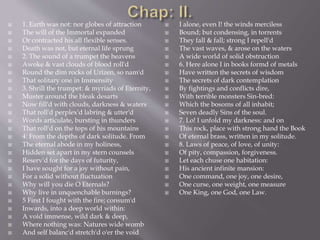  1. Earth was not: nor globes of attraction
 The will of the Immortal expanded
 Or contracted his all flexible senses.
 Death was not, but eternal life sprung
 2. The sound of a trumpet the heavens
 Awoke & vast clouds of blood roll'd
 Round the dim rocks of Urizen, so nam'd
 That solitary one in Immensity
 3. Shrill the trumpet: & myriads of Eternity,
 Muster around the bleak desarts
 Now fill'd with clouds, darkness & waters
 That roll'd perplex'd labring & utter'd
 Words articulate, bursting in thunders
 That roll'd on the tops of his mountains
 4: From the depths of dark solitude. From
 The eternal abode in my holiness,
 Hidden set apart in my stern counsels
 Reserv'd for the days of futurity,
 I have sought for a joy without pain,
 For a solid without fluctuation
 Why will you die O Eternals?
 Why live in unquenchable burnings?
 5 First I fought with the fire; consum'd
 Inwards, into a deep world within:
 A void immense, wild dark & deep,
 Where nothing was: Natures wide womb
 And self balanc'd stretch'd o'er the void
 I alone, even I! the winds merciless
 Bound; but condensing, in torrents
 They fall & fall; strong I repell'd
 The vast waves, & arose on the waters
 A wide world of solid obstruction
 6. Here alone I in books formd of metals
 Have written the secrets of wisdom
 The secrets of dark contemplation
 By fightings and conflicts dire,
 With terrible monsters Sin-bred:
 Which the bosoms of all inhabit;
 Seven deadly Sins of the soul.
 7. Lo! I unfold my darkness: and on
 This rock, place with strong hand the Book
 Of eternal brass, written in my solitude.
 8. Laws of peace, of love, of unity:
 Of pity, compassion, forgiveness.
 Let each chuse one habitation:
 His ancient infinite mansion:
 One command, one joy, one desire,
 One curse, one weight, one measure
 One King, one God, one Law.
 