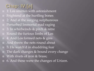  1: Los smitten with astonishment
 Frightend at the hurtling bones
 2: And at the surging sulphureous
 Perturbed Immortal mad raging
 3: In whirlwinds & pitch & nitre
 Round the furious limbs of Los
 4: And Los formed nets & gins
 And threw the nets round about
 5: He watch'd in shuddring fear
 The dark changes & bound every change
 With rivets of iron & brass;
 6. And these were the changes of Urizen.
 