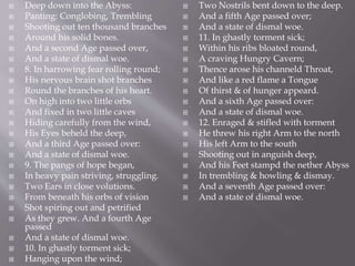  Deep down into the Abyss:
 Panting: Conglobing, Trembling
 Shooting out ten thousand branches
 Around his solid bones.
 And a second Age passed over,
 And a state of dismal woe.
 8. In harrowing fear rolling round;
 His nervous brain shot branches
 Round the branches of his heart.
 On high into two little orbs
 And fixed in two little caves
 Hiding carefully from the wind,
 His Eyes beheld the deep,
 And a third Age passed over:
 And a state of dismal woe.
 9. The pangs of hope began,
 In heavy pain striving, struggling.
 Two Ears in close volutions.
 From beneath his orbs of vision
 Shot spiring out and petrified
 As they grew. And a fourth Age
passed
 And a state of dismal woe.
 10. In ghastly torment sick;
 Hanging upon the wind;
 Two Nostrils bent down to the deep.
 And a fifth Age passed over;
 And a state of dismal woe.
 11. In ghastly torment sick;
 Within his ribs bloated round,
 A craving Hungry Cavern;
 Thence arose his channeld Throat,
 And like a red flame a Tongue
 Of thirst & of hunger appeard.
 And a sixth Age passed over:
 And a state of dismal woe.
 12. Enraged & stifled with torment
 He threw his right Arm to the north
 His left Arm to the south
 Shooting out in anguish deep,
 And his Feet stampd the nether Abyss
 In trembling & howling & dismay.
 And a seventh Age passed over:
 And a state of dismal woe.
 